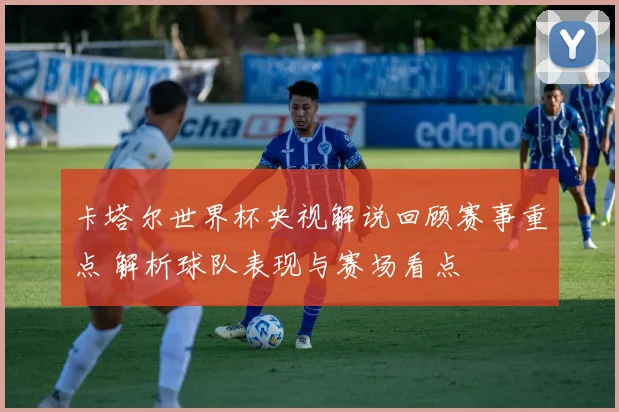 卡塔尔世界杯央视解说回顾赛事重点 解析球队表现与赛场看点