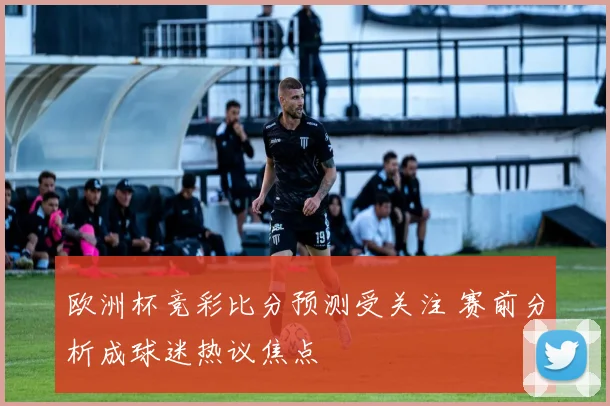 欧洲杯竞彩比分预测受关注 赛前分析成球迷热议焦点