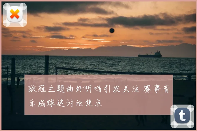 欧冠主题曲好听吗引发关注 赛事音乐成球迷讨论焦点